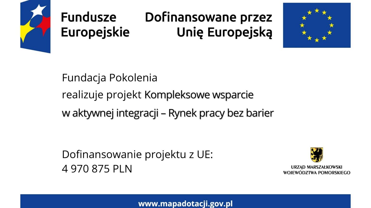 Grafika przedstawia tablicę informacyjną. Na górze znajdują się oznaczenia Funduszy Europejskich wraz z flagą UE i dopiskiem "Dofinansowano przez Unię Europejską". W części głównej znajduje się tekst: "Fundacja Pokolenia realizuje projekt "Kompleksowe wsparcie w aktywnej integracji - Rynek pracy bez barier". W dolnej części tablicy po lewej stronie znajduje się informacja o wysokości dofinansowania projektu z Unii Europejskiej, która wynosi 4 miliony 970 tysięcy 875 złotych. Natomiast z prawej strony znajduje się herb województwa pomorskiego z podpisem: urząd marszałkowski województwa pomorskiego. Na samym dole tablicy znajduje się niebieski pasek z wyszczególnionym po środku adresem strony internetowej www.mapadotacji.gov.pl.