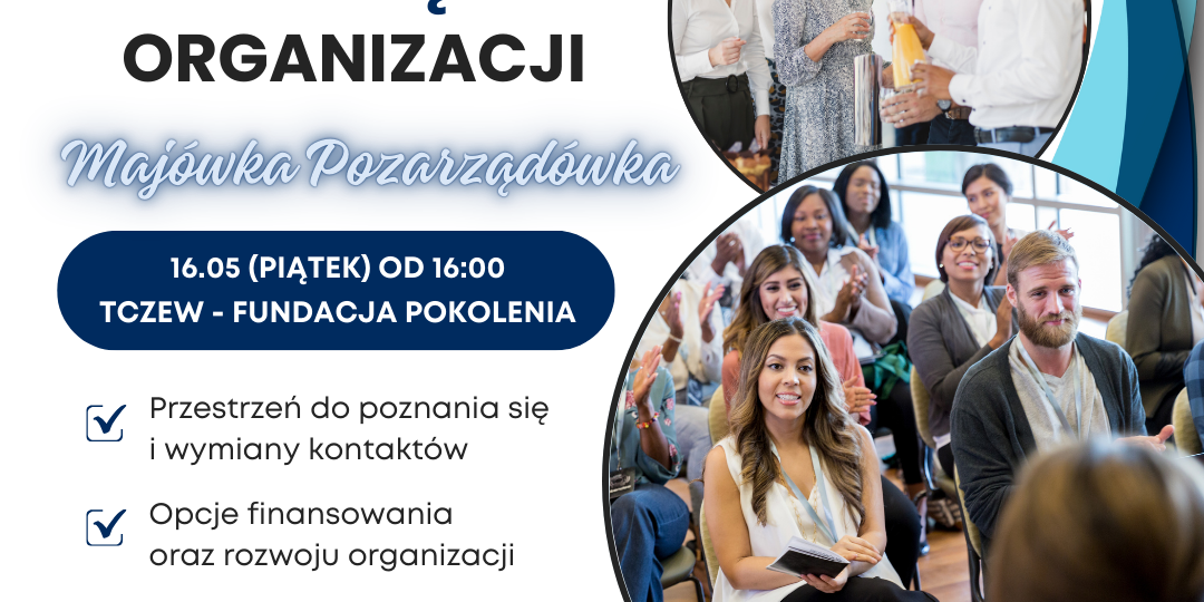 Grafika przedstawia ogłoszenie. Na górze znajduje się pasek z logotypami organizatora - Fundacji Pokolenia, współfinansowującego - Samorządu Województwa Pomorskiego oraz partnera - Funduszu AKUMULATOR SPOŁECZNY. Niżej znajduje się hasło SPOTKANIE SIECIUJĄCE ORGANIZACJI z tytułem "Majówka Pozarzadówka". W centralnym punkcie znajduje się data wydarzania 16 maja (piątek) od godziny 16:00. Podano też miejsce: Tczew - Fundacja Pokolenia. Niżej znajdują się punkty programu spotkania: 1) Przestrzeń do poznania się i wymiany kontaktów, 2) Opcje finansowania oraz rozwoju organizacji, 3) Grillowanie w ogrodzie. Na dole grafiki znajduje się informacja: UDZIAŁ BEZPŁATNY. ZGŁOŚ SIĘ! Zadanie wspólfinansowane ze środków Województwa Pomorskiego. Na drugim planie grafiki z ogłoszeniem znajdują się zdjęcia przedstawiające salę pełną ludzi. Uśmiechnięte osoby rozmawiające ze sobą.