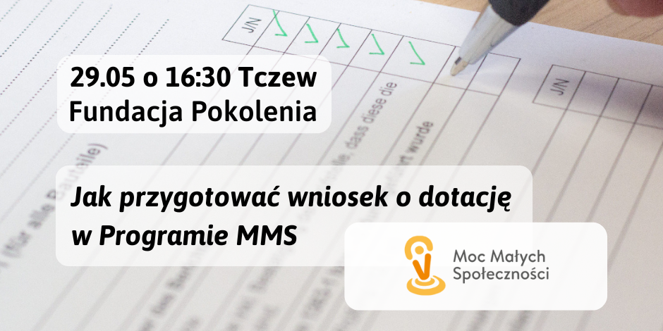 Grafika przedstawia ogłoszenie z informacją o szkoleniu. Szkolenie dla organizacji pozarządowych. 29 maja o 16:30 w Tczewie w Fundacji Pokolenia. Temat: Jak przygotować wniosek o dotację w Programie "Moc Małych Społeczności". Na pierwszym planie logo programu. W tle zdjęcie formularza i długopis, który odznacza spełnianie kryteriów. Na dole grafiki znajduje się pasek logotypów na białym tle: Fundacji Pokolenia - Centrum Organizacji Pozarządowych oraz herby Województwa Pomorskiego i Miasta Tczewa, które współfinansują projekt.
